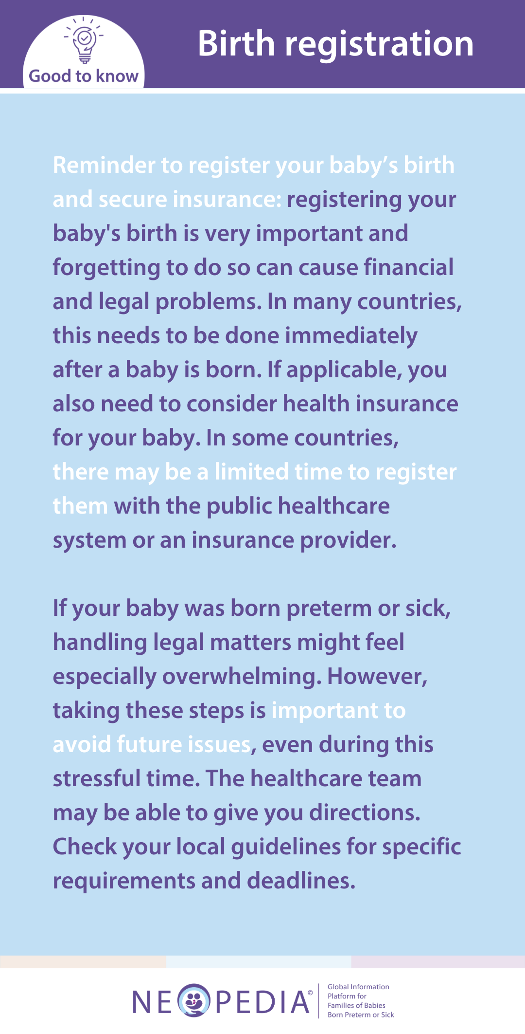 Reminder to register your baby’s birth and secure insurance: registering your baby's birth is very important and forgetting to do so can cause financial and legal problems. In many countries, this needs to be done immediately after a baby is born. If applicable, you also need to consider health insurance for your baby. In some countries,  there may be a limited time to register them with the public healthcare system or an insurance provider.   If your baby was born preterm or sick, handling legal matters might feel especially overwhelming. However, taking these steps is important to avoid future issues, even during this stressful time. The healthcare team may be able to give you directions. Check your local guidelines for specific requirements and deadlines.