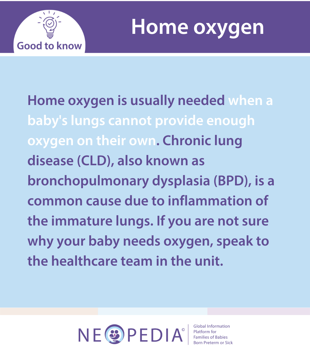 Home oxygen is usually needed when a baby's lungs cannot provide enough oxygen on their own. Chronic lung disease (CLD), also known as bronchopulmonary dysplasia (BPD), is a common cause due to inflammation of the immature lungs. If you are not sure why your baby needs oxygen, speak to the healthcare team in the unit.