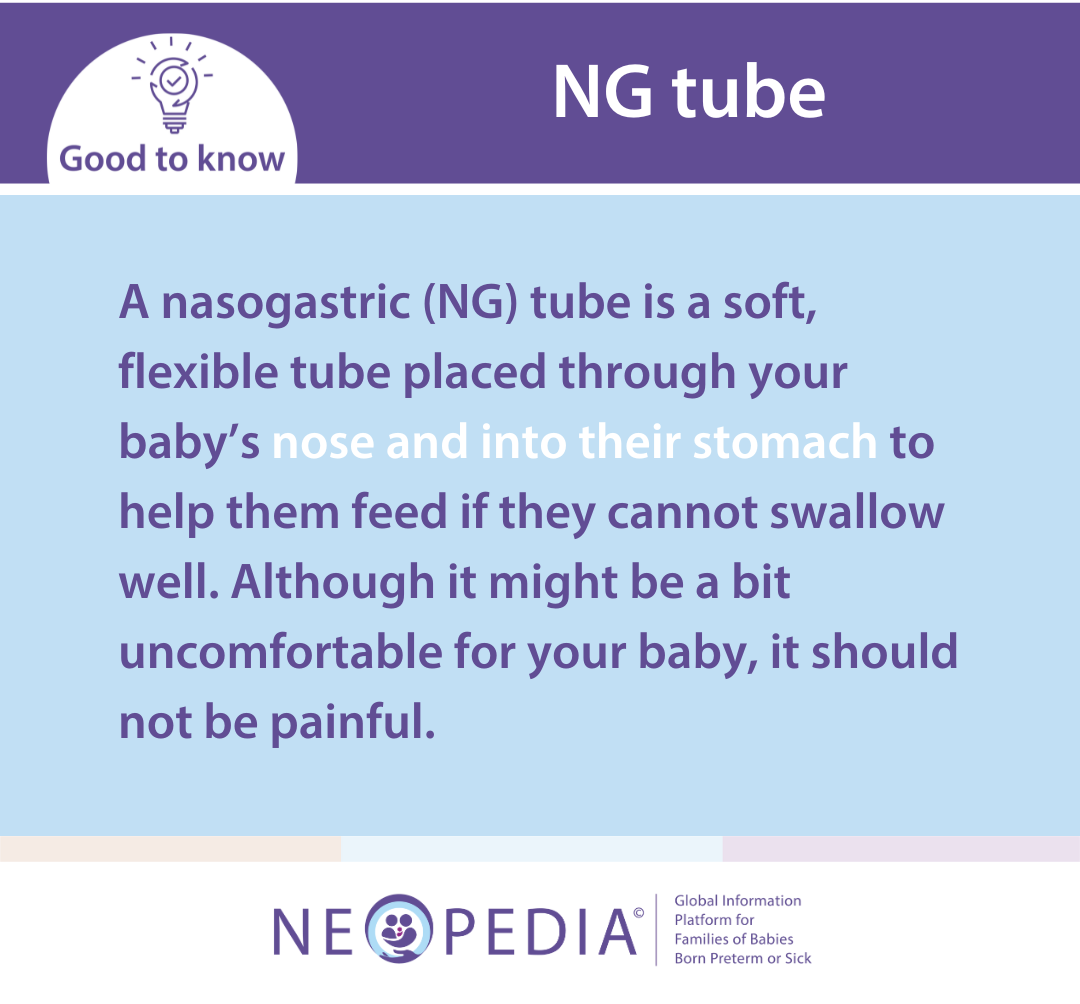 A nasogastric (NG) tube is a soft, flexible tube placed through your baby’s nose and into their stomach to help them feed if they cannot swallow well. Although it might be a bit uncomfortable for your baby, it should not be painful.