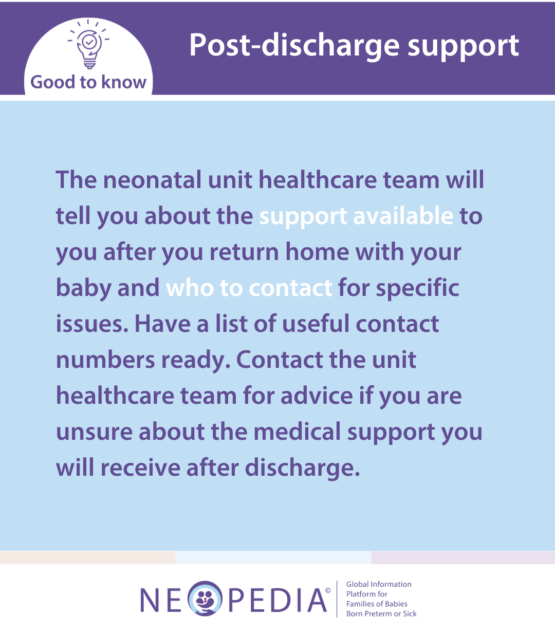 The neonatal unit healthcare team will tell you about the support available to you after you return home with your baby and who to contact for specific issues. Have a list of useful contact numbers ready. Contact the unit healthcare team for advice if you are unsure about the medical support you will receive after discharge.