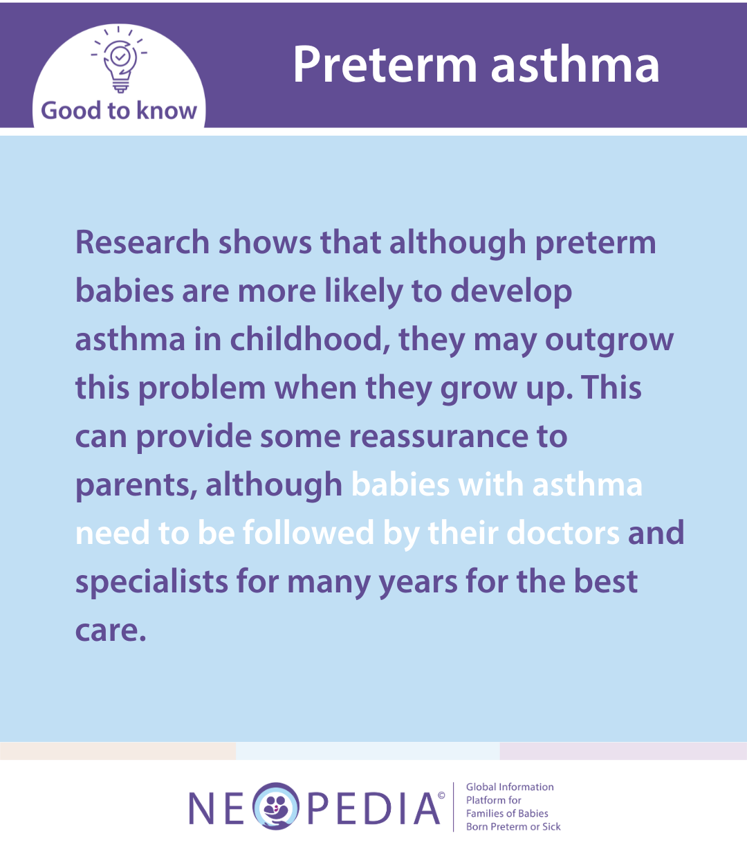 Research shows that although preterm babies are more likely to develop asthma in childhood, they may outgrow this problem when they grow up. This can provide some reassurance to parents, although babies with asthma need to be followed by their doctors and specialists for many years for the best care.