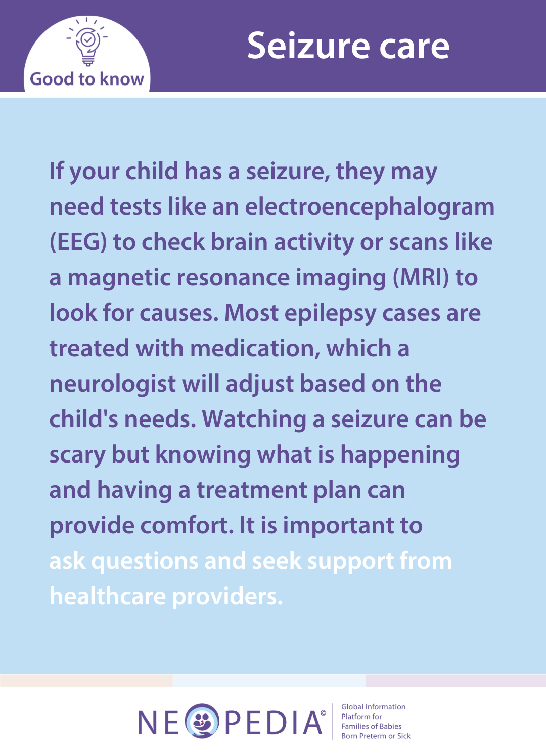 If your child has a seizure, they may need tests like an electroencephalogram (EEG) to check brain activity or scans like a magnetic resonance imaging (MRI) to look for causes. Most epilepsy cases are treated with medication, which a neurologist will adjust based on the child's needs. Watching a seizure can be scary but knowing what is happening and having a treatment plan can provide comfort. It is important to  ask questions and seek support from healthcare providers.