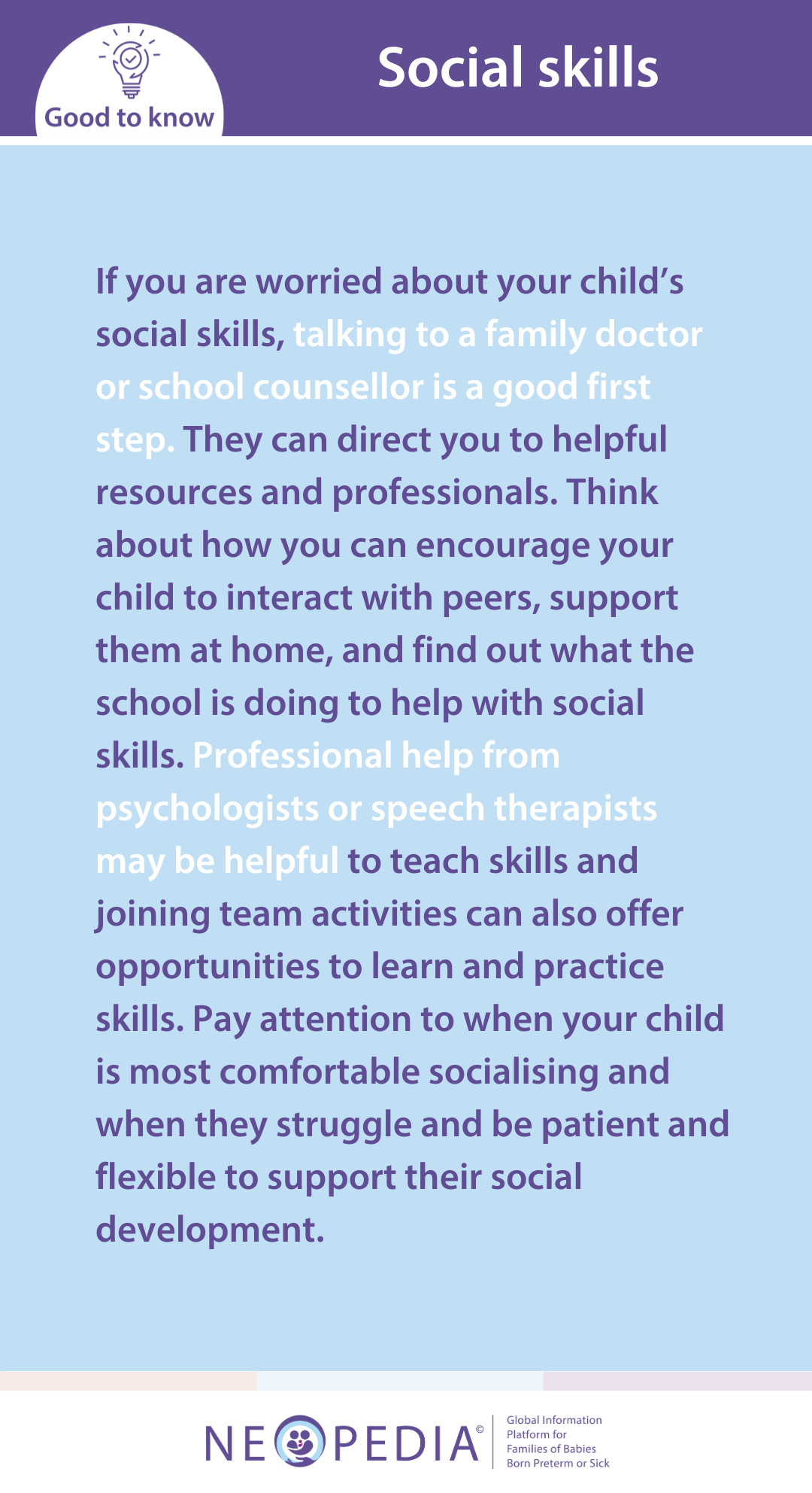 If you are worried about your child’s social skills, talking to a family doctor or school counsellor is a good first step. They can direct you to helpful resources and professionals. Think about how you can encourage your child to interact with peers, support them at home, and find out what the school is doing to help with social skills. Professional help from psychologists or speech therapists may be helpful to teach skills and joining team activities can also offer opportunities to learn and practice skills. Pay attention to when your child is most comfortable socialising and when they struggle and be patient and flexible to support their social development.