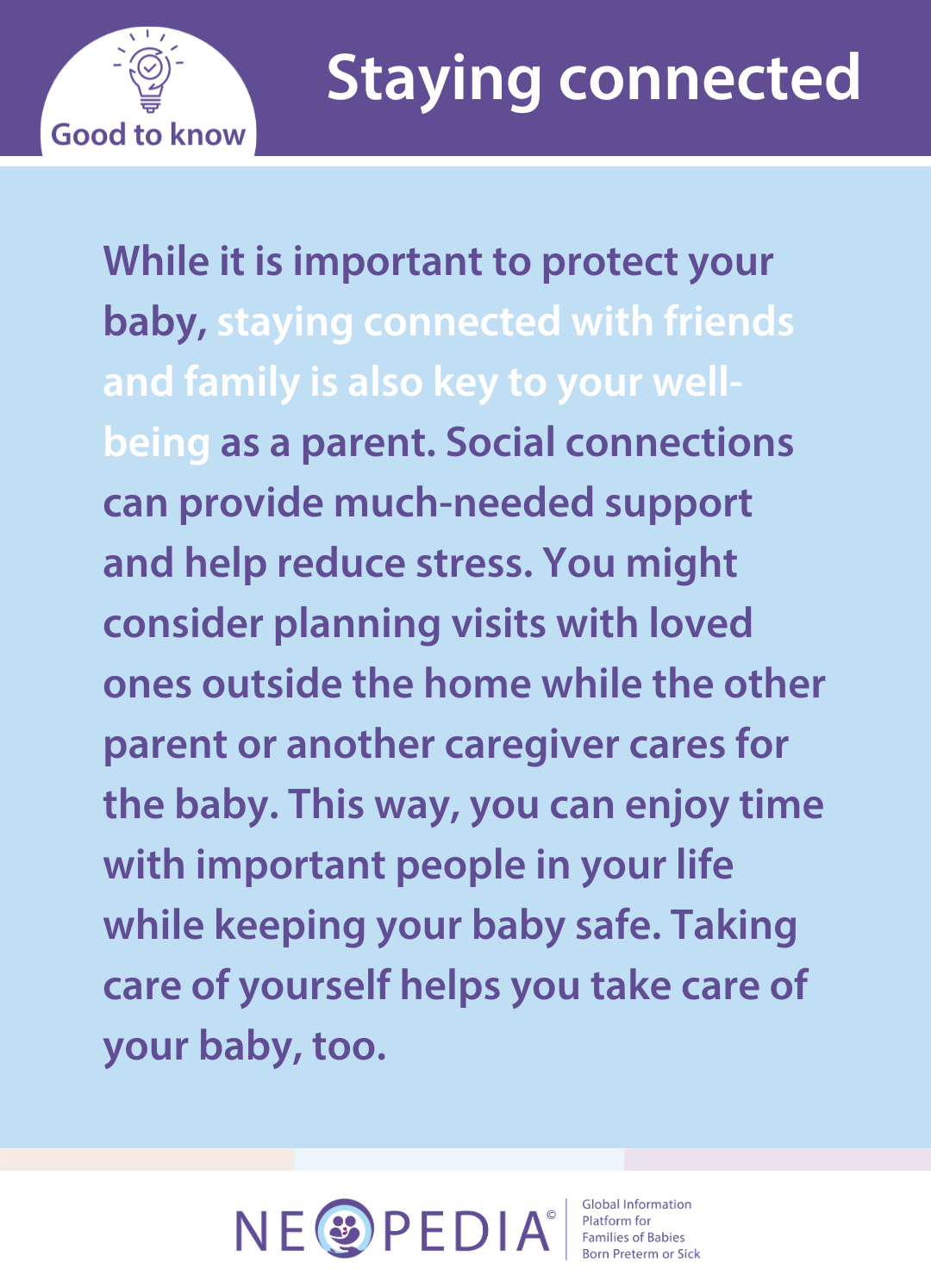 While it is important to protect your baby, staying connected with friends and family is also key to your well-being as a parent. Social connections can provide much-needed support and help reduce stress. You might consider planning visits with loved ones outside the home while the other parent or another caregiver cares for the baby. This way, you can enjoy time with important people in your life while keeping your baby safe. Taking care of yourself helps you take care of your baby, too.