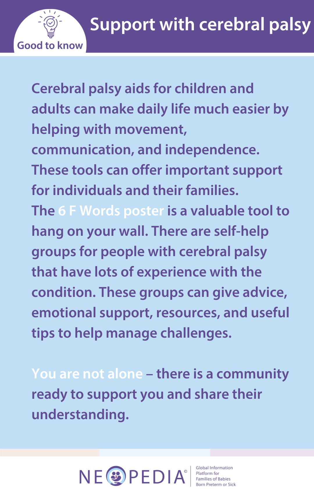 Cerebral palsy aids for children and adults can make daily life much easier by helping with movement, communication, and independence. These tools can offer important support for individuals and their families.  The 6 F Words poster is a valuable tool to hang on your wall. There are self-help groups for people with cerebral palsy that have lots of experience with the condition. These groups can give advice, emotional support, resources, and useful tips to help manage challenges.   You are not alone – there is a community ready to support you and share their understanding.