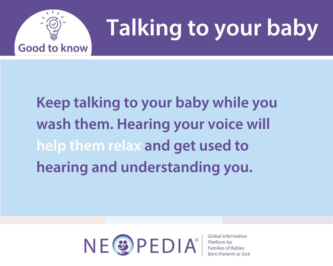Keep talking to your baby while you wash them. Hearing your voice will help them relax and get used to hearing and understanding you.
