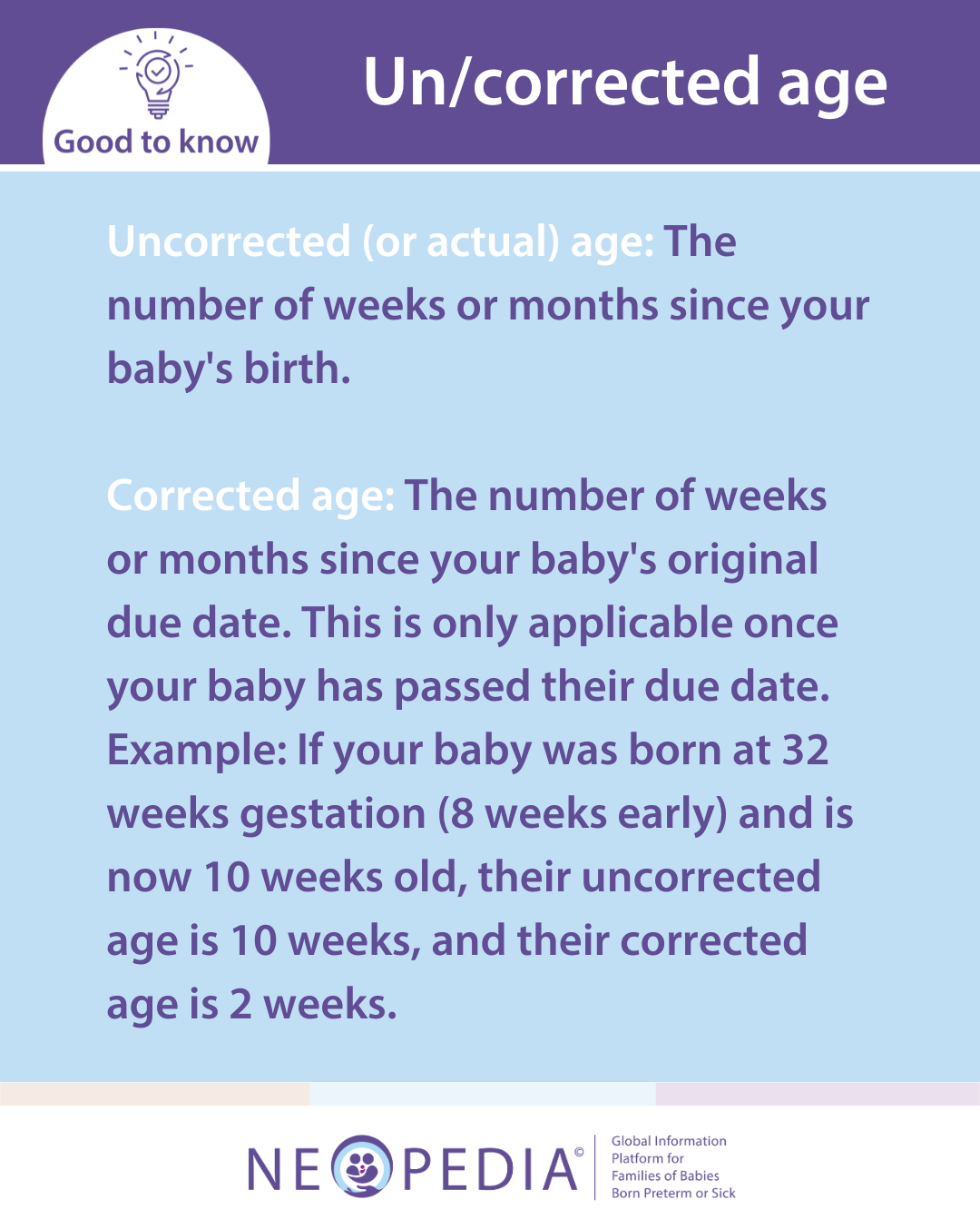 Uncorrected (or actual) age: The number of weeks or months since your baby's birth.  Corrected age: The number of weeks or months since your baby's original due date. This is only applicable once your baby has passed their due date. Example: If your baby was born at 32 weeks gestation (8 weeks early) and is now 10 weeks old, their uncorrected age is 10 weeks, and their corrected age is 2 weeks. 