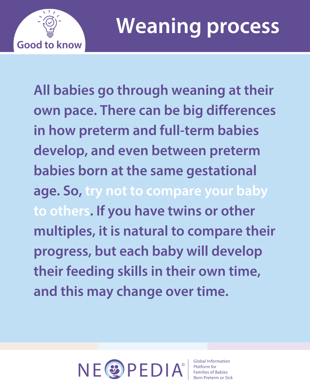 All babies go through weaning at their own pace. There can be big differences in how preterm and full-term babies develop, and even between preterm babies born at the same gestational age. So, try not to compare your baby to others. If you have twins or other multiples, it is natural to compare their progress, but each baby will develop their feeding skills in their own time, and this may change over time.