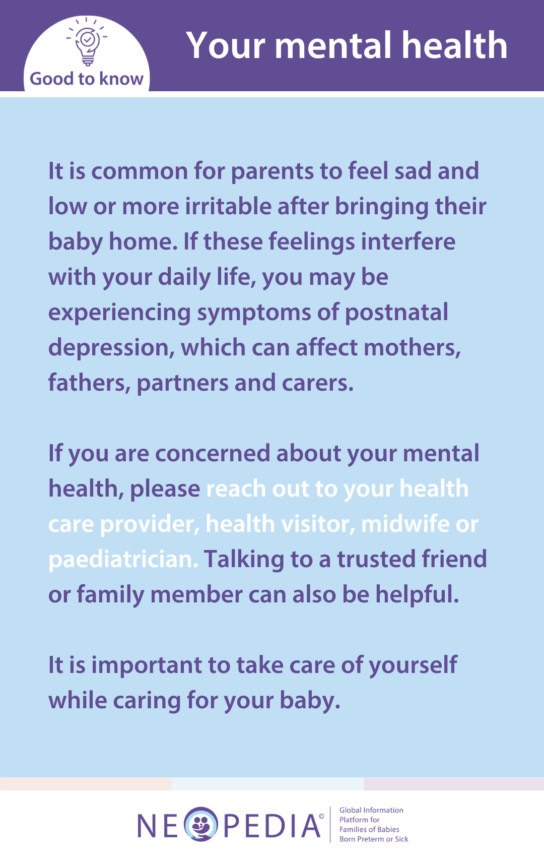 It is common for parents to feel sad and low or more irritable after bringing their baby home. If these feelings interfere with your daily life, you may be experiencing symptoms of postnatal depression, which can affect mothers, fathers, partners and carers.   If you are concerned about your mental health, please reach out to your health care provider, health visitor, midwife or paediatrician. Talking to a trusted friend or family member can also be helpful.   It is important to take care of yourself while caring for your baby.