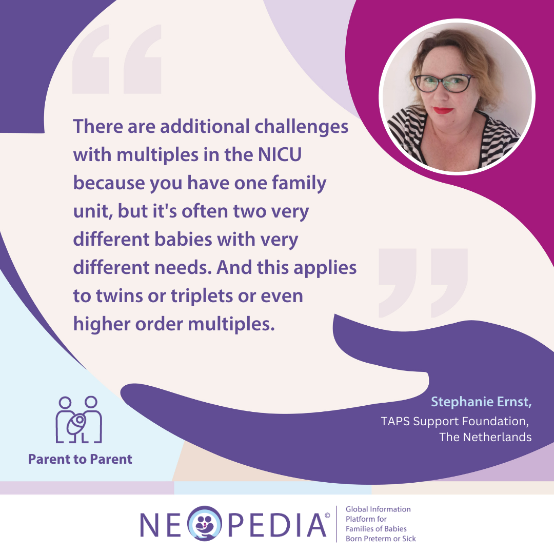 Parent to parent advice from Stephanie Ernst 1 There are additional challenges with multiples in the NICU because you have one family unit, but it's often two very different babies with very different needs. And this applies to twins or triplets or even higher order multiples.