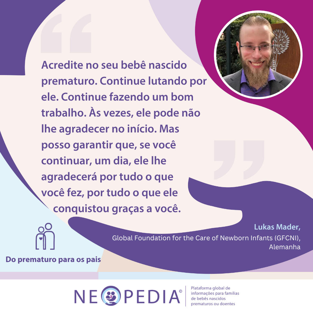 Conselhos de Lukas Mader para pais de bebês prematuros 1 Acredite no seu bebê nascido prematuro. Continue lutando por ele. Continue fazendo um bom trabalho. Às vezes, ele pode não lhe agradecer no início. Mas posso garantir que, se você continuar, um dia, ele lhe agradecerá por tudo o que você fez, por tudo o que ele conquistou graças a você.